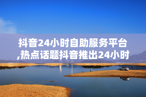 抖音24小时自助服务平台,热点话题抖音推出24小时自助服务平台，轻松解决用户需求！！